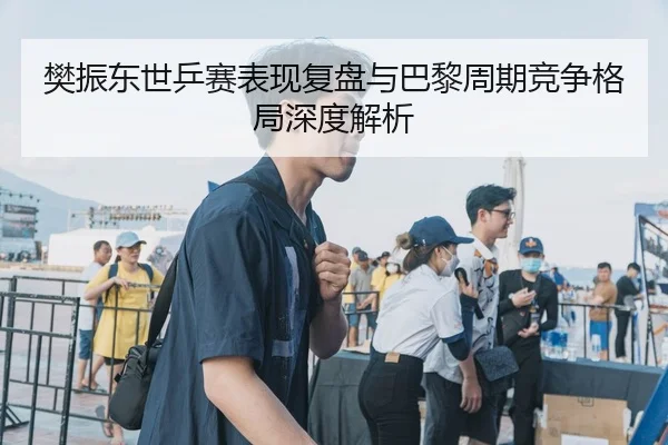 樊振东世乒赛表现复盘与巴黎周期竞争格局深度解析