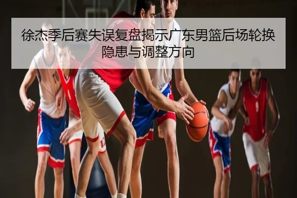 徐杰季后赛失误复盘揭示广东男篮后场轮换隐患与调整方向
