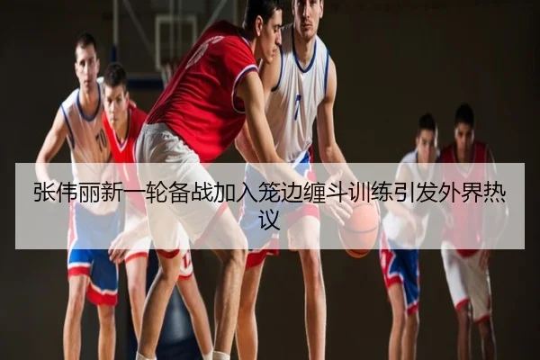 张伟丽新一轮备战加入笼边缠斗训练引发外界热议